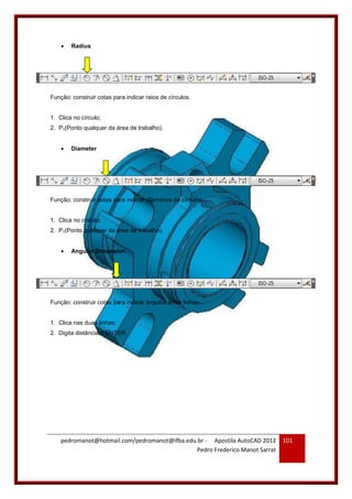pedromanot@hotmail.com/pedromanot@ifba.edu.br - Apostila AutoCAD 2012
Pedro Frederico Manot Sarrat
101
 Radius
Função: construir cotas para indicar raios de círculos.
1. Clica no círculo;
2. P1(Ponto qualquer da área de trabalho).
 Diameter
Função: construir cotas para indicar diâmetros de círculos.
1. Clica no círculo;
2. P1(Ponto qualquer da área de trabalho).
 Angular Dimension
Função: construir cotas para indicar ângulos entre linhas.
1. Clica nas duas linhas;
2. Digita distância + ENTER.
 