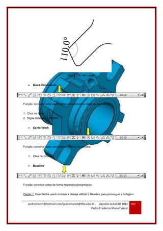 pedromanot@hotmail.com/pedromanot@ifba.edu.br - Apostila AutoCAD 2012
Pedro Frederico Manot Sarrat
102
Figura 126: Arc Length
 Quick Dimension
Função: construir cotas para indicar comprimentos totais de segmentos.
1. Clica na linha;
2. Digita distância + ENTER.
 Center Mark
Função: construir cotas para indicar centros de círculos.
1. Clica no círculo.
 Baseline
Função: construir cotas de forma regressiva/progressiva.
Opção 1: Caso tenha usado o linear e deseja utilizar o Baseline para prosseguir a cotagem;
 
