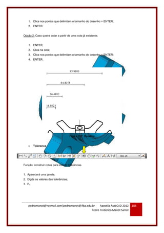 pedromanot@hotmail.com/pedromanot@ifba.edu.br - Apostila AutoCAD 2012
Pedro Frederico Manot Sarrat
103
1. Clica nos pontos que delimitam o tamanho do desenho + ENTER;
2. ENTER.
Opção 2: Caso queira cotar a partir de uma cota já existente;
1. ENTER;
2. Clica na cota;
3. Clica nos pontos que delimitam o tamanho do desenho + ENTER;
4. ENTER.
Figura 127: Baseline
 Tolerance
Função: construir cotas para indicar tolerâncias.
1. Aparecerá uma janela;
2. Digita os valores das tolerâncias;
3. P1.
 
