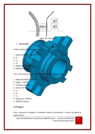 pedromanot@hotmail.com/pedromanot@ifba.edu.br - Apostila AutoCAD 2012
Pedro Frederico Manot Sarrat
104
Figura 128: Tolerance
 Quick leader
Função: construir linhas de chamadas.
1. Digitar QLEADER + ENTER;
2. P1;
3. P2;
4. P3;
5. Digita texto + ENTER;
6. ENTER (Finalizar).
OBS: Caso queira configura o LEADER basta seguir os passos abaixo:
1. Digitar QLEADER + ENTER;
2. Digita S + ENTER;
3. Configurar LEADER;
4. Clica em OK;
5. P1;
6. P2;
7. P3;
8. Digita texto + ENTER;
9. ENTER (Finalizar).
2.3 Plotagem
Para o processo de plotagem é necessário acessar, primeiramente, o Layout da página na
opção Layout1:
 