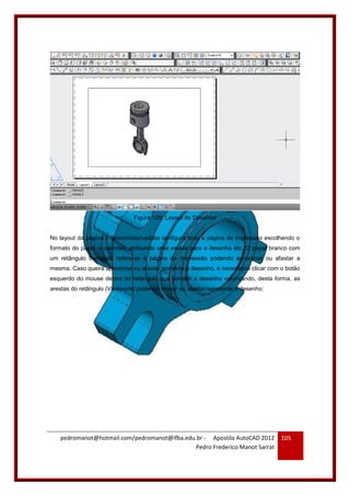 pedromanot@hotmail.com/pedromanot@ifba.edu.br - Apostila AutoCAD 2012
Pedro Frederico Manot Sarrat
105
Figura 129: Layout do Desenho
No layout da página o desenhista/cadista configura toda a página de impressão escolhendo o
formato do papel, o carimbo, atribuindo uma escala para o desenho etc. O papel branco com
um retângulo tracejado refere-se à página de impressão podendo aproximar ou afastar a
mesma. Caso queira aproximar ou afastar somente o desenho, é necessário clicar com o botão
esquerdo do mouse dentro do retângulo que contêm o desenho valorizando, desta forma, as
arestas do retângulo (Viewports) podendo mover ou afastar/aproximar o desenho:
 