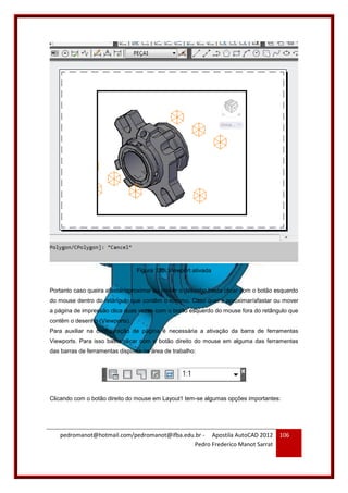 pedromanot@hotmail.com/pedromanot@ifba.edu.br - Apostila AutoCAD 2012
Pedro Frederico Manot Sarrat
106
Figura 130: Viewport ativada
Portanto caso queira afastar/aproximar ou mover o desenho basta clicar com o botão esquerdo
do mouse dentro do retângulo que contêm o mesmo. Caso queira aproximar/afastar ou mover
a página de impressão clica duas vezes com o botão esquerdo do mouse fora do retângulo que
contêm o desenho (Viewports).
Para auxiliar na configuração de página é necessária a ativação da barra de ferramentas
Viewports. Para isso basta clicar com o botão direito do mouse em alguma das ferramentas
das barras de ferramentas disposta na área de trabalho:
Clicando com o botão direito do mouse em Layout1 tem-se algumas opções importantes:
 