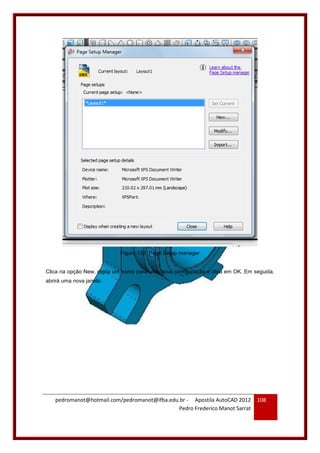 pedromanot@hotmail.com/pedromanot@ifba.edu.br - Apostila AutoCAD 2012
Pedro Frederico Manot Sarrat
108
Figura 132: Page Setup manager
Clica na opção New, digita um nome para uma nova configuração e clica em OK. Em seguida,
abrirá uma nova janela:
 
