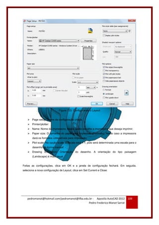 pedromanot@hotmail.com/pedromanot@ifba.edu.br - Apostila AutoCAD 2012
Pedro Frederico Manot Sarrat
109
Figura 133: Configurando o Layout
 Page setup: Nome da configuração criada.
 Printer/plotter:
 Name: Nome da impressora. Nesta opção escolhe a impressora que deseja imprimir;
 Paper size: O tamanho do papel para impressão (Formato). Neste caso a impressora
dará os formatos compatíveis para impressão;
 Plot scale: Na opção scale, a escala será 1:1, pois será determinada uma escala para o
desenho de forma manual.
 Drawing orientation: Orientação do desenho. A orientação do tipo paisagem
(Landscape) é mais usual.
Feitas as configurações, clica em OK e a janela de configuração fechará. Em seguida,
seleciona a nova configuração de Layout, clica em Set Current e Close:
 