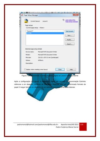 pedromanot@hotmail.com/pedromanot@ifba.edu.br - Apostila AutoCAD 2012
Pedro Frederico Manot Sarrat
110
Figura 134: Associando a configuraçãoda página ao Layout correspondente
Após a configuração do Layout, é necessário inserir um carimbo. A denominação Carimbo
refere-se a um desenho contendo as margens e legenda para um determinado formato de
papel. A seguir tem-se um desenho de um carimbo com suas dimensões básicas:
 