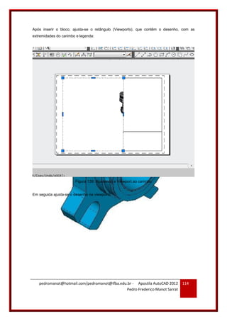 pedromanot@hotmail.com/pedromanot@ifba.edu.br - Apostila AutoCAD 2012
Pedro Frederico Manot Sarrat
114
Após inserir o bloco, ajusta-se o retângulo (Viewports), que contêm o desenho, com as
extremidades do carimbo e legenda:
Figura 139: Ajustando a Viewport ao carimbo
Em seguida ajusta-se o desenho na viewports:
 