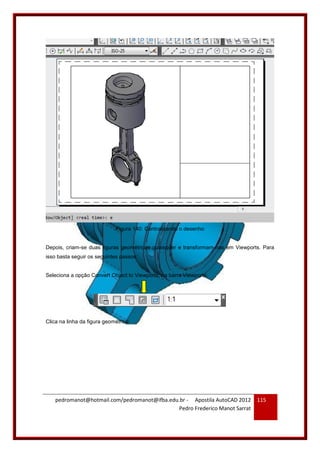 pedromanot@hotmail.com/pedromanot@ifba.edu.br - Apostila AutoCAD 2012
Pedro Frederico Manot Sarrat
115
Figura 140: Centralizando o desenho
Depois, criam-se duas figuras geométricas quaisquer e transformam-nas em Viewports. Para
isso basta seguir os seguintes passos:
Seleciona a opção Convert Object to Viewports, na barra Viewports:
Clica na linha da figura geométrica:
 