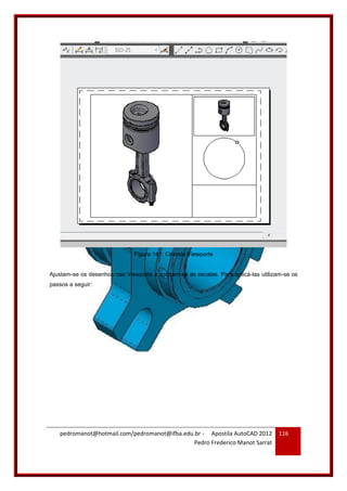 pedromanot@hotmail.com/pedromanot@ifba.edu.br - Apostila AutoCAD 2012
Pedro Frederico Manot Sarrat
116
Figura 141: Criando Viewports
Ajustam-se os desenhos nas Viewports e aplicam-se as escalas. Para aplicá-las utilizam-se os
passos a seguir:
 