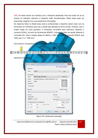 pedromanot@hotmail.com/pedromanot@ifba.edu.br - Apostila AutoCAD 2012
Pedro Frederico Manot Sarrat
119
OBS: Os textos devem ser inseridos com a Viewports desativada. Para isso basta ver se as
arestas do retângulo referente à Viewports estão desvalorizadas. Nesta etapa pode ser
preenchida a legenda com suas respectivas informações.
Os desenhos feitos no Model (área onde é confeccionado o desenho) devem estar com as
dimensões em milímetros para que a escala seja aplicada de forma correta. Portanto, caso o
projeto esteja em outra grandeza, é necessário convertê-la para milímetros utilizando o
comando SCALE, da barra de ferramentas MODIFY, colocando o fator de escala referente à
conversão (Ex: Caso o projeto esteja em Metros, o fator de escala do comando SCALE será
1000, pois 1 m = 1000 mm).
Para imprimir, é necessário clicar na ferramenta Plot, na barra Standard:
Aparecerá uma janela:
Figura 145: Janela para impressão
 