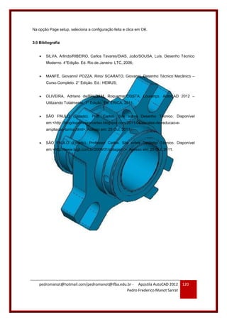pedromanot@hotmail.com/pedromanot@ifba.edu.br - Apostila AutoCAD 2012
Pedro Frederico Manot Sarrat
120
Na opção Page setup, seleciona a configuração feita e clica em OK.
3.0 Bibliografia
 SILVA, Arlindo/RIBEIRO, Carlos Tavares/DIAS, João/SOUSA, Luís. Desenho Técnico
Moderno. 4°Edição. Ed. Rio de Janeiro: LTC, 2006;
 MANFÈ, Giovanni/ POZZA, Rino/ SCARATO, Giovanni. Desenho Técnico Mecânico –
Curso Completo. 2° Edição. Ed.: HEMUS;
 OLIVEIRA, Adriano de/BALDAM, Roquemar/COSTA, Lourenço. AutoCAD 2012 –
Utilizando Totalmente. 1° Edição. Ed. ÉRICA, 2011.
 SÃO PAULO (Estado). Prof. Carlos. Site sobre Desenho Técnico. Disponível
em:<http://blogdoprofessorcarlao.blogspot.com/2011/04/escalas-de-reducao-e-
ampliacao-turma.html>. Acesso em: 25 Out. 2011;
 SÃO PAULO (Estado). Professor Carlos. Site sobre Desenho Técnico. Disponível
em:<http://www.lugli.com.br/2009/01/cotagem/>. Acesso em: 25 Out. 2011.
 