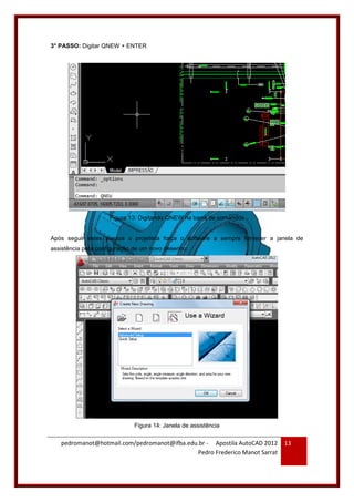 pedromanot@hotmail.com/pedromanot@ifba.edu.br - Apostila AutoCAD 2012
Pedro Frederico Manot Sarrat
13
3° PASSO: Digitar QNEW + ENTER
Figura 13: Digitando QNEW na barra de comandos
Após seguir estes passos o projetista força o software a sempre fornecer a janela de
assistência para configuração de um novo desenho:
Figura 14: Janela de assistência
 