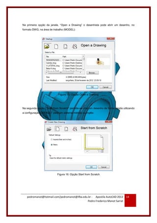 pedromanot@hotmail.com/pedromanot@ifba.edu.br - Apostila AutoCAD 2012
Pedro Frederico Manot Sarrat
14
Na primeira opção da janela, “Open a Drawing” o desenhista pode abrir um desenho, no
formato DWG, na área de trabalho (MODEL):
Figura 15: Opção Open a Drawing
Na segunda opção, “Start from Scratch” permite-se criar um desenho de forma rápida utilizando
a configuração DEFAULT para um sistema métrico ou inglês:
Figura 16: Opção Start from Scratch
 