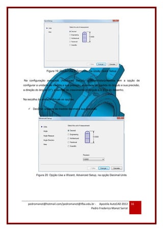 pedromanot@hotmail.com/pedromanot@ifba.edu.br - Apostila AutoCAD 2012
Pedro Frederico Manot Sarrat
16
Figura 19: Opção Use a Template, na opção Quick Setup
Na configuração avançada (Advanced Setup), o desenhista/projetista tem a opção de
configurar a unidade de medida e sua precisão, a unidade de medida do ângulo e sua precisão,
a direção do ângulo (0°), o sentido de crescimento do ângulo e a área do desenho.
Na escolha da unidade têm-se as opções:
 Decimal: unidade de medida decimal e sua precisão;
Figura 20: Opção Use a Wizard, Advanced Setup, na opção Decimal Units
 