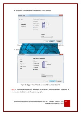 pedromanot@hotmail.com/pedromanot@ifba.edu.br - Apostila AutoCAD 2012
Pedro Frederico Manot Sarrat
18
 Fractional: unidade de medida fracionária e sua precisão;
Figura 23: Opção Use a Wizard, Advanced Setup, na opção Fractional Units
 Scientific: unidade de medida científica e sua precisão;
Figura 24: Opção Use a Wizard, Advanced Setup, na opção Units
OBS: A unidade de medida mais trabalhada no Brasil é a unidade decimal e a precisão da
mesma dependerá da necessidade de cada projeto.
 