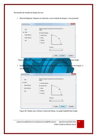 pedromanot@hotmail.com/pedromanot@ifba.edu.br - Apostila AutoCAD 2012
Pedro Frederico Manot Sarrat
19
Na escolha da medida do ângulo tem-se:
 Decimal Degrees: Ângulos em decimais, como medida de ângulo, e sua precisão;
Figura 25: Opção Use a Wizard, Advanced Setup, na opção Decimal Degrees Angle
 Degrees/Minutes/ Secondes: Ângulos/ Minutos/ Segundos, como medida de ângulo, e
sua precisão;
Figura 26: Opção Use a Wizard, Advanced Setup, na opção Deg/Min/Sec Angle
 