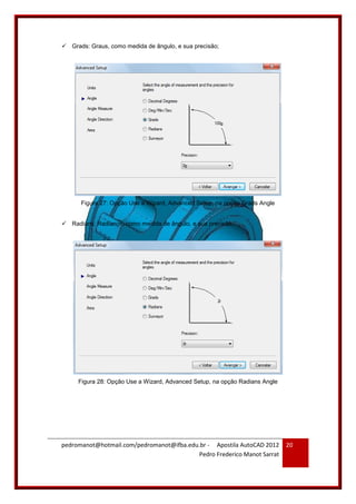 pedromanot@hotmail.com/pedromanot@ifba.edu.br - Apostila AutoCAD 2012
Pedro Frederico Manot Sarrat
20
 Grads: Graus, como medida de ângulo, e sua precisão;
Figura 27: Opção Use a Wizard, Advanced Setup, na opção Grads Angle
 Radians: Radianos, como medida de ângulo, e sua precisão;
Figura 28: Opção Use a Wizard, Advanced Setup, na opção Radians Angle
 