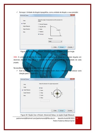 pedromanot@hotmail.com/pedromanot@ifba.edu.br - Apostila AutoCAD 2012
Pedro Frederico Manot Sarrat
21
 Surveyor: Unidade de ângulo topográfica, como unidade de ângulo, e sua precisão:
Figura 29: Opção Use a Wizard, Advanced Setup, na opção Surveyor Angle
OBS: A unidade de medida do ângulo mais trabalhada no Brasil é a unidade ângulos em
decimais (Decimal Degrees) e a precisão da mesma dependerá da necessidade de cada
projeto.
Na escolha da direção do ângulo têm-se as opções:
 East (Leste), North (Norte), West (Oeste), South (Sul) e Other(Outra - Colocar outra
direção para o ângulo 0°):
Figura 30: Opção Use a Wizard, Advanced Setup, na opção Angle Measure
 