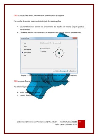 pedromanot@hotmail.com/pedromanot@ifba.edu.br - Apostila AutoCAD 2012
Pedro Frederico Manot Sarrat
22
OBS: A opção East (leste) é a mais usual na elaboração de projetos.
Na escolha do sentido crescimento do ângulo têm-se as opções:
 Counter-Clockwise: sentido de crescimento do ângulo anti-horário (ângulo positivo
neste sentido)
 Clockwise: sentido de crescimento do ângulo horário (ângulo positivo neste sentido)
Figura 31: Opção Use a Wizard, Advanced Setup, na opção Angle Direction
OBS: A opção Counter-Clockwise é a mais usual na elaboração de projetos.
Na determinação da área têm-se duas lacunas:
 Width: determinar a largura;
 Length: determinar o comprimento;
 
