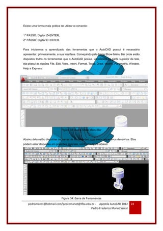 pedromanot@hotmail.com/pedromanot@ifba.edu.br - Apostila AutoCAD 2012
Pedro Frederico Manot Sarrat
24
Existe uma forma mais prática de utilizar o comando:
1° PASSO: Digitar Z+ENTER;
2° PASSO: Digitar E+ENTER.
Para iniciarmos o aprendizado das ferramentas que o AutoCAD possui é necessário
apresentar, primeiramente, a sua interface. Começando pela barra Show Menu Bar onde estão
dispostos todos os ferramentas que o AutoCAD possui. Localizada na parte superior da tela,
ela possui as opções File, Edit, View, Insert, Format, Tools, Draw, Modify, Parametric, Window,
Help e Express:
Figura 33: Barra Show Menu Bar
Abaixo dela estão dispostas as barras de ferramentas, com seus respectivos desenhos. Elas
podem estar dispostas em posições diversas, conforme figura abaixo:
Figura 34: Barra de Ferramentas
 