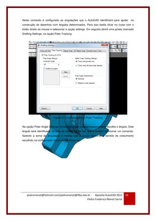 pedromanot@hotmail.com/pedromanot@ifba.edu.br - Apostila AutoCAD 2012
Pedro Frederico Manot Sarrat
26
Neste comando é configurado as angulações que o AutoCAD identificará para ajudar na
construção de desenhos com ângulos determinados. Para isso basta clicar no ícone com o
botão direito do mouse e selecionar a opção settings. Em seguida abrirá uma janela chamada
Drafting Settings, na opção Polar Tracking:
Figura 37: Configuração do Polar Tracking
Na opção Polar Angle Settings, Increment angle o desenhista/projetista escolhe o ângulo. Este
ângulo será identificado na área de trabalho toda vez que o mesmo selecionar um comando,
fazendo a soma da angulação à medida que o cursor percorrer o sentido de crescimento
escolhido na configuração inicial (Angle Measure):
 