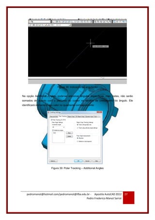 pedromanot@hotmail.com/pedromanot@ifba.edu.br - Apostila AutoCAD 2012
Pedro Frederico Manot Sarrat
27
Figura 38: Indicação da angulação
Na opção Additional Angles, pode-se adicionar ângulos específicos, mas, estes, não serão
somados de acordo com o percurso do cursor no sentido de crescimento do ângulo. Ele
identificará somente o seu valor no quadrante correspondente:
Figura 39: Polar Tracking – Additional Angles
 