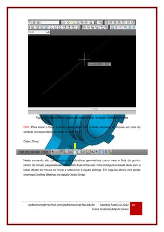 pedromanot@hotmail.com/pedromanot@ifba.edu.br - Apostila AutoCAD 2012
Pedro Frederico Manot Sarrat
28
Figura 40: Indicação da angulação determinado na opção Additional Angles
OBS: Para ativar o Polar Tracking basta clicar com o botão esquerdo do mouse em cima do
símbolo correspondente ou clicar na tecla F10.
Object Snap:
Neste comando são configurados os indicativos geométricos como meio e final de pomto,
centro de círculo, perpendicularidade entre duas linhas etc. Para configurá-lo basta clicar com o
botão direito do mouse no ícone e selecionar a opção settings. Em seguida abrirá uma janela
chamada Drafting Settings, na opção Object Snap:
 