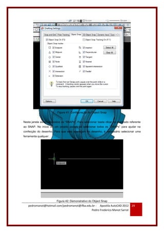 pedromanot@hotmail.com/pedromanot@ifba.edu.br - Apostila AutoCAD 2012
Pedro Frederico Manot Sarrat
29
Figura 41: Configuração do Object Snap
Nesta janela estam dispostos os “SNAPs”. Para selecionar basta clicar no quadrado referente
ao SNAP. No início de um projeto podem-se selecionar todos os “SNAPs” para ajudar na
confecção do desenho. Para que eles apareçam no desenho, é necessário selecionar uma
ferramenta qualquer:
Figura 42: Demonstrativo do Object Snap
 