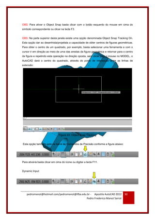 pedromanot@hotmail.com/pedromanot@ifba.edu.br - Apostila AutoCAD 2012
Pedro Frederico Manot Sarrat
30
OBS: Para ativar o Object Snap basta clicar com o botão esquerdo do mouse em cima do
símbolo correspondente ou clicar na tecla F3.
OBS: Na parte superior desta janela existe uma opção denominada Object Snap Tracking On.
Esta opção dar ao desenhista/projetista a capacidade de obter centros de figuras geométricas.
Para obter o centro de um quadrado, por exemplo, basta selecionar uma ferramenta e com o
cursor ir em direção ao meio de uma das arestas da figura geométrica e retornar para o centro
da figura e repetindo esta operação na direção oposta, sem clicar com o mouse no MODEL, o
AutoCAD dará o centro do quadrado, através do ponto de interseção entre as linhas de
extensão:
Figura 43: Object Snap Tracking
Esta opção também está na barra de Comandos de Precisão conforme a figura abaixo:
Para ativá-la basta clicar em cima do ícone ou digitar a tecla F11.
Dynamic Input:
 