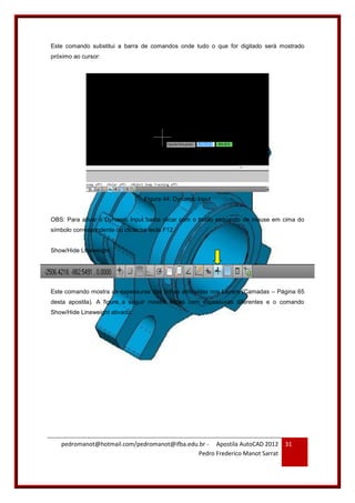pedromanot@hotmail.com/pedromanot@ifba.edu.br - Apostila AutoCAD 2012
Pedro Frederico Manot Sarrat
31
Este comando substitui a barra de comandos onde tudo o que for digitado será mostrado
próximo ao cursor:
Figura 44: Dynamic Input
OBS: Para ativar o Dynamic Input basta clicar com o botão esquerdo do mouse em cima do
símbolo correspondente ou clicar na tecla F12.
Show/Hide Lineweight:
Este comando mostra as espessuras das linhas atribuídas nos Layers (Camadas – Página 65
desta apostila). A figura a seguir mostra linhas com espessuras diferentes e o comando
Show/Hide Lineweight ativado:
 