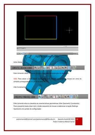 pedromanot@hotmail.com/pedromanot@ifba.edu.br - Apostila AutoCAD 2012
Pedro Frederico Manot Sarrat
32
Figura 45: Show/Hide Lineweight
Ortho Mode:
Este comando utiliza, somente, ângulos retos para a construção de desenhos.
OBS: Para ativar o Ortho Mode basta clicar com o botão esquerdo do mouse em cima do
símbolo correspondente ou clicar na tecla F8.
Infer Constraints:
Este comando ativa ou desativa as características geométricas (Infer Geometric Constraints).
Para acessá-lo basta clicar com o botão esquerdo do mouse e selecionar a opção Settings.
Aparecerá uma janela de configuração:
 
