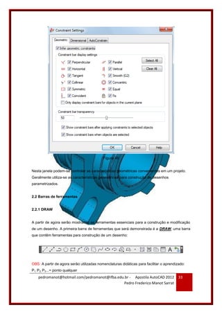 pedromanot@hotmail.com/pedromanot@ifba.edu.br - Apostila AutoCAD 2012
Pedro Frederico Manot Sarrat
33
Figura 46
Nesta janela podem-se controlar as características geométricas convenientes em um projeto.
Geralmente utiliza-se as características geométricas para construção de desenhos
parametrizados.
2.2 Barras de ferramentas
2.2.1 DRAW
A partir de agora serão mostradas as ferramentas essenciais para a construção e modificação
de um desenho. A primeira barra de ferramentas que será demonstrada é a DRAW, uma barra
que contêm ferramentas para construção de um desenho:
OBS: A partir de agora serão utilizadas nomenclaturas didáticas para facilitar o aprendizado:
P1, P2, P3...= ponto qualquer
 