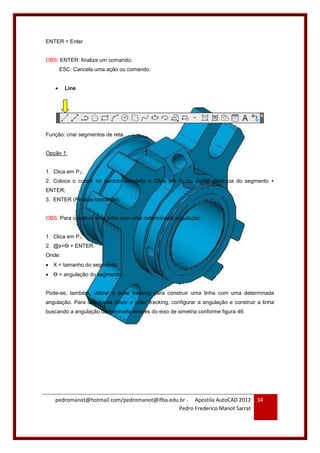 pedromanot@hotmail.com/pedromanot@ifba.edu.br - Apostila AutoCAD 2012
Pedro Frederico Manot Sarrat
34
ENTER = Enter
OBS: ENTER: finaliza um comando;
ESC: Cancela uma ação ou comando.
 Line
Função: criar segmentos de reta.
Opção 1:
1. Clica em P1;
2. Coloca o cursor no sentido desejado e Clica em P2 ou digitar distância do segmento +
ENTER;
3. ENTER (Finaliza comando).
OBS: Para construir uma linha com uma determinada angulação:
1. Clica em P1;
2. @x<Ɵ + ENTER.
Onde:
 X = tamanho do segmento;
 Ɵ = angulação do segmento;
Pode-se, também, utilizar o polar tracking para construir uma linha com uma determinada
angulação. Para isso basta ativar o polar tracking, configurar a angulação e construir a linha
buscando a angulação determinada através do eixo de simetria conforme figura 46:
 
