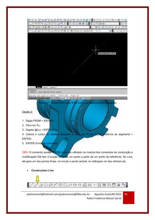 pedromanot@hotmail.com/pedromanot@ifba.edu.br - Apostila AutoCAD 2012
Pedro Frederico Manot Sarrat
35
Figura 47: Construindo uma linha com uma determinada angulação
Opção 2:
1. Digita FROM + ENTER;
2. Clica em PR;
3. Digiata @x,y + ENTER(P1);
4. Coloca o cursor no sentido desejado e Clica em P2 ou digitar distância do segmento +
ENTER;
5. ENTER (Finaliza comando).
OBS: O comando auxiliar FROM pode ser utilizado na maioria dos comandos de construção e
modificação! Ele tem a função de gerar um ponto a partir de um ponto de referência. No Line,
ele gera um dos pontos finais, no círculo o ponto central, no retângulo um dos vértices etc.
 Construction Line
 