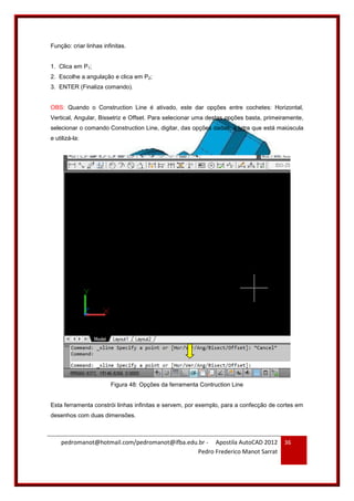 pedromanot@hotmail.com/pedromanot@ifba.edu.br - Apostila AutoCAD 2012
Pedro Frederico Manot Sarrat
36
Função: criar linhas infinitas.
1. Clica em P1;
2. Escolhe a angulação e clica em P2;
3. ENTER (Finaliza comando).
OBS: Quando o Construction Line é ativado, este dar opções entre cochetes: Horizontal,
Vertical, Angular, Bissetriz e Offset. Para selecionar uma destas opções basta, primeiramente,
selecionar o comando Construction Line, digitar, das opções dadas, a letra que está maiúscula
e utilizá-la:
Figura 48: Opções da ferramenta Contruction Line
Esta ferramenta constrói linhas infinitas e servem, por exemplo, para a confecção de cortes em
desenhos com duas dimensões.
 