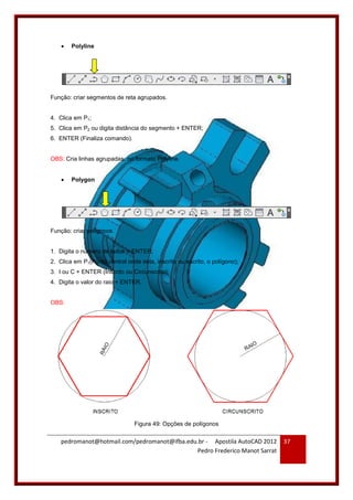 pedromanot@hotmail.com/pedromanot@ifba.edu.br - Apostila AutoCAD 2012
Pedro Frederico Manot Sarrat
37
 Polyline
Função: criar segmentos de reta agrupados.
4. Clica em P1;
5. Clica em P2 ou digita distância do segmento + ENTER;
6. ENTER (Finaliza comando).
OBS: Cria linhas agrupadas, no formato Polyline.
 Polygon
Função: criar polígonos.
1. Digita o número de lados + ENTER;
2. Clica em P1(Ponto central onde esta, inscrito ou escrito, o polígono);
3. I ou C + ENTER (Inscrito ou Circunscrito);
4. Digita o valor do raio + ENTER.
OBS:
Figura 49: Opções de polígonos
 
