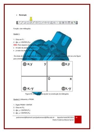 pedromanot@hotmail.com/pedromanot@ifba.edu.br - Apostila AutoCAD 2012
Pedro Frederico Manot Sarrat
38
 Rectangle
Função: criar retângulos.
Opção 1:
1. Clica em P1;
2. @x, y + ENTER (P2);
OBS: Para separar coordenadas utiliza-se vírgula
 X=valor da aresta referente à x.
 y=valor da aresta referente à y.
Os sinais de x e y dependem da direção e do sentido do retângulo. A seguir tem-se uma figura
para orientação das coordenadas:
Figura 50: Diagrama para ajudar na construção de retângulos
Opção 2: Utilizando o FROM
1. Digita FROM + ENTER
2. Clica em PR;
3. @x, y + ENTER (P1);
4. @x, y + ENTER (P2).
 