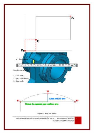 pedromanot@hotmail.com/pedromanot@ifba.edu.br - Apostila AutoCAD 2012
Pedro Frederico Manot Sarrat
39
Figura 51: Utilizando o Rectangle com FROM
 Arc 3 points
Função: criar arcos.
1. Clica em P1;
2. @x,y + ENTER(P2);
3. Clica em P3.
Figura 52: Arco três pontos
 