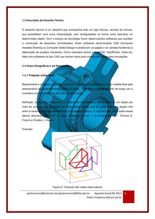 pedromanot@hotmail.com/pedromanot@ifba.edu.br - Apostila AutoCAD 2012
Pedro Frederico Manot Sarrat
4
1.2 Descrições do Desenho Técnico
O desenho técnico é um desenho que acompanha todo um rigor técnico, através de normas,
que possibilitam uma única interpretação, sem ambiguidades na forma como descreve um
determinado objeto. Com o avanço da tecnologia foram desenvolvidos softwares que auxiliam
a construção de desenhos normatizados. Estes softwares denominados CAD (Computer
Assisted Drawing ou Computer Aided Design) substituíram os papeis e as canetas facilitando a
elaboração de projetos industriais. Como exemplos temos o AutoCAD, SolidWorks, Catia etc.
Além dos softwares do tipo CAE que servem tanto para modelagem como para simulações.
1.3 Vistas Ortográficas e em Perspectiva
1.3.1 Projeção ortográfica
Basicamente a projeção ortográfica pode ser definida como qualquer projeção isolada feita pelo
abaixamento de perpendiculares sobre um plano. Todavia o consenso advindo de longo uso a
considera como combinação de duas ou mais vistas.
Definição: A projeção ortográfica é o método de representar a forma exata de um objeto por
meio de uma ou mais projeções do objeto sobre planos que em geral estão em ângulo reto
entre si baixando-se perpendicularmente do objeto ao plano. O conjunto das vistas sobre esses
planos descreve totalmente o objeto. (Desenho técnico e tecnologia gráfica – Thomas E.
French e Charles J. Vierck)
Exemplo:
Figura 2: Conjunto das vistas sobre planos
 