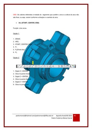 pedromanot@hotmail.com/pedromanot@ifba.edu.br - Apostila AutoCAD 2012
Pedro Frederico Manot Sarrat
40
OBS: Os valores referentes à metade do segmento que contêm o arco e a altura do arco não
são fixos, ou seja, variam conforme a direção e o sentido do arco.
 Arc (START, CENTER, END)
Função: criar arcos.
Opção 1:
1. DRAW;
2. ARC;
3. START, CENTER, END;
4. P1
5. P2(Ponto fixo)
6. P3
Opção 2:
1. Digita S + ENTER;
2. Clica no ponto Inicial;
3. Digita C + ENTER;
4. Clica no ponto Central;
5. Digita E + ENTER;
6. Clica no ponto final.
 