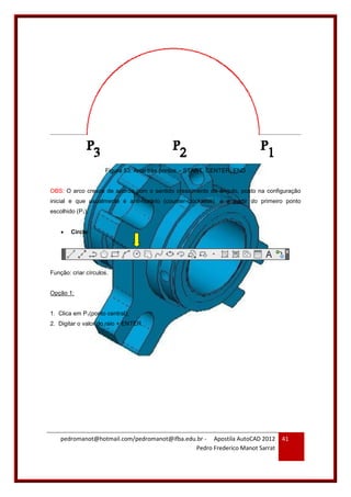 pedromanot@hotmail.com/pedromanot@ifba.edu.br - Apostila AutoCAD 2012
Pedro Frederico Manot Sarrat
41
Figura 53: Arco três pontos – START, CENTER, END
OBS: O arco cresce de acordo com o sentido crescimento do ângulo, posto na configuração
inicial e que usualmente é anti-horário (counter-clockwise), e a partir do primeiro ponto
escolhido (P1).
 Circle
Função: criar círculos.
Opção 1:
1. Clica em P1(ponto central);
2. Digitar o valor do raio + ENTER.
 