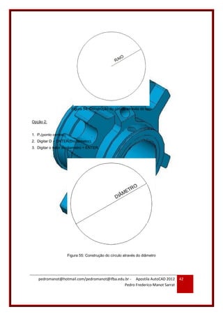 pedromanot@hotmail.com/pedromanot@ifba.edu.br - Apostila AutoCAD 2012
Pedro Frederico Manot Sarrat
42
Figura 54: Construção do círculo através do raio
Opção 2:
1. P1(ponto central);
2. Digitar D + ENTER(D=diametro);
3. Digitar o valor do diametro + ENTER.
Figura 55: Construção do círculo através do diâmetro
 