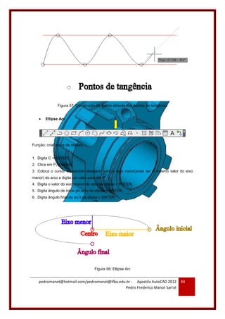 pedromanot@hotmail.com/pedromanot@ifba.edu.br - Apostila AutoCAD 2012
Pedro Frederico Manot Sarrat
44
Figura 57: Construção do Spline através dos pontos de tangência
 Ellipse Arc
Função: criar arcos de elipses.
1. Digita C + ENTER;
2. Clica em P1 (Centro);
3. Coloca o cursor no sentido desejado para o eixo maior(pode ser o mesmo valor do eixo
menor) do arco e digita um valor para ele (P2);
4. Digita o valor do eixo menor do arco de elipse + ENTER;
5. Digita ângulo de início do arco de elipse + ENTER;
6. Digita ângulo final do arco de elipse + ENTER.
Figura 58: Ellipse Arc
 