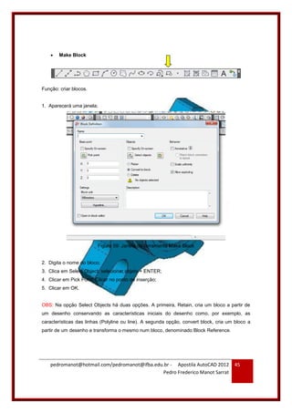 pedromanot@hotmail.com/pedromanot@ifba.edu.br - Apostila AutoCAD 2012
Pedro Frederico Manot Sarrat
45
 Make Block
Função: criar blocos.
1. Aparecerá uma janela;
Figura 59: Janela da ferramenta Make Block
2. Digita o nome do bloco;
3. Clica em Select Object: selecionar objeto + ENTER;
4. Clicar em Pick Point: Clicar no ponto de inserção;
5. Clicar em OK.
OBS: Na opção Select Objects há duas opções. A primeira, Retain, cria um bloco a partir de
um desenho conservando as características iniciais do desenho como, por exemplo, as
características das linhas (Polyline ou line). A segunda opção, convert block, cria um bloco a
partir de um desenho e transforma o mesmo num bloco, denominado Block Reference.
 