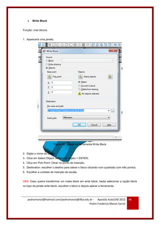 pedromanot@hotmail.com/pedromanot@ifba.edu.br - Apostila AutoCAD 2012
Pedro Frederico Manot Sarrat
46
 Write Block
Função: criar blocos.
1. Aparecerá uma janela;
Figura 60: Janela da ferramenta Write Block
2. Digita o nome do bloco;
3. Clica em Select Object: selecionar objeto + ENTER;
4. Clica em Pick Point: Clicar no ponto de inserção;
5. Destination: escolher o destino para salvar o bloco clicando num quadrado com três pontos;
6. Escolher a unidade de inserção de escala.
OBS: Caso queira transformar um make block em write block, basta selecionar a opção block
no topo da janela write block, escolher o bloco e depois aplicar a ferramenta.
 