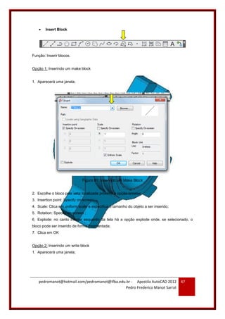 pedromanot@hotmail.com/pedromanot@ifba.edu.br - Apostila AutoCAD 2012
Pedro Frederico Manot Sarrat
47
 Insert Block
Função: Inserir blocos.
Opção 1: Inserindo um make block
1. Aparecerá uma janela;
Figura 61: Inserindo um Make Block
2. Escolhe o bloco pela seta localizada próximo a opção browse;
3. Insertion point: Specify on-screen;
4. Scale: Clica em uniform scale e especifica o tamanho do objeto a ser inserido;
5. Rotation: Specify on-screen ;
6. Explode: no canto inferior esquerdo da tela há a opção explode onde, se selecionado, o
bloco pode ser inserido de forma fragmentada;
7. Clica em OK
Opção 2: Inserindo um write block
1. Aparecerá uma janela;
 