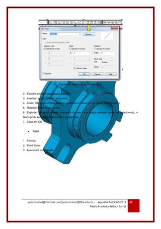 pedromanot@hotmail.com/pedromanot@ifba.edu.br - Apostila AutoCAD 2012
Pedro Frederico Manot Sarrat
48
Figura 62: Inserindo um Write Block
2. Escolhe o bloco pela opção browse;
3. Insertion point: Specify on-screen;
4. Scale: Clica em uniform scale e especifica o tamanho do objeto a ser inserido;
5. Rotation: Specify on-screen ;
6. Explode: no canto inferior esquerdo da tela há a opção explode onde, se selecionado, o
bloco pode ser inserido de forma fragmentada;
7. Clica em OK.
 Point
1. Format;
2. Point Style;
3. Aparecerá uma janela:
 