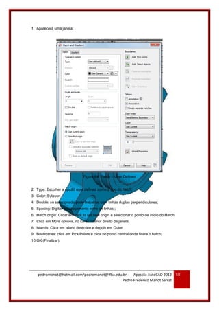 pedromanot@hotmail.com/pedromanot@ifba.edu.br - Apostila AutoCAD 2012
Pedro Frederico Manot Sarrat
50
1. Aparecerá uma janela;
Figura 64: Hatch – User Defined
2. Type: Escolher a opção user defined como o tipo do hatch;
3. Color: Bylayer;
4. Double: se selecionada pode trabalhar com linhas duplas perpendiculares;
5. Spacing: Digitar o espaçamento entre as linhas ;
6. Hatch origin: Clicar em click to set new origin e selecionar o ponto de início do Hatch;
7. Clica em More options, no canto inferior direito da janela;
8. Islands: Clica em Island detection e depois em Outer
9. Boundaries: clica em Pick Points e clica no ponto central onde ficara o hatch;
10.OK (Finalizar).
 