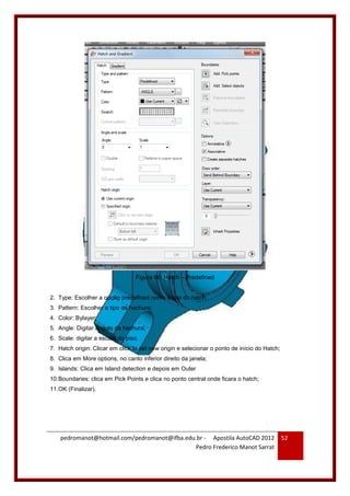 pedromanot@hotmail.com/pedromanot@ifba.edu.br - Apostila AutoCAD 2012
Pedro Frederico Manot Sarrat
52
Figura 66: Hatch – Predefined
2. Type: Escolher a opção predefined como o tipo do hatch;
3. Pattern: Escolher o tipo de hachure;
4. Color: Bylayer;
5. Angle: Digitar ângulo da hachura;
6. Scale: digitar a escala do piso.
7. Hatch origin: Clicar em click to set new origin e selecionar o ponto de início do Hatch;
8. Clica em More options, no canto inferior direito da janela;
9. Islands: Clica em Island detection e depois em Outer
10.Boundaries: clica em Pick Points e clica no ponto central onde ficara o hatch;
11.OK (Finalizar).
 