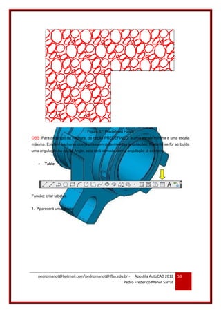 pedromanot@hotmail.com/pedromanot@ifba.edu.br - Apostila AutoCAD 2012
Pedro Frederico Manot Sarrat
53
Figura 67: Predefined Hatch
OBS: Para cada tipo de hachura, da opção PREDEFINED, a uma escala mínima e uma escala
máxima. Existem hachuras que já possuem determinadas angulações. Portanto se for atribuída
uma angulação na opção Angle, esta será somada com a angulação já existente.
 Table
Função: criar tabelas.
1. Aparecerá uma janela:
 