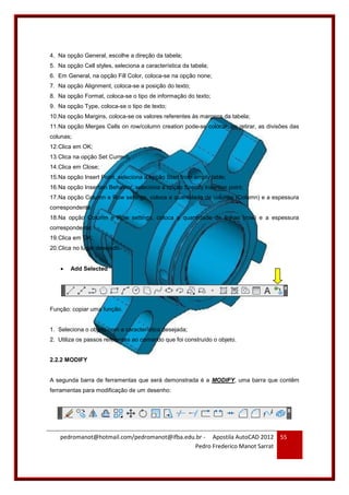 pedromanot@hotmail.com/pedromanot@ifba.edu.br - Apostila AutoCAD 2012
Pedro Frederico Manot Sarrat
55
4. Na opção General, escolhe a direção da tabela;
5. Na opção Cell styles, seleciona a característica da tabela;
6. Em General, na opção Fill Color, coloca-se na opção none;
7. Na opção Alignment, coloca-se a posição do texto;
8. Na opção Format, coloca-se o tipo de informação do texto;
9. Na opção Type, coloca-se o tipo de texto;
10.Na opção Margins, coloca-se os valores referentes às margens da tabela;
11.Na opção Merges Cells on row/column creation pode-se colocar, ou retirar, as divisões das
colunas;
12.Clica em OK;
13.Clica na opção Set Current;
14.Clica em Close;
15.Na opção Insert Point, seleciona a opção Start from empty table;
16.Na opção Insertion Behavior, seleciona a opção Specify insertion point;
17.Na opção Column e Row settings, coloca a quantidade de colunas (Column) e a espessura
correspondente;
18.Na opção Column e Row settings, coloca a quantidade de linhas (row) e a espessura
correspondente;
19.Clica em OK;
20.Clica no lugar desejado.
 Add Selected
Função: copiar uma função.
1. Seleciona o objeto com a característica desejada;
2. Utiliza os passos referentes ao comando que foi construído o objeto.
2.2.2 MODIFY
A segunda barra de ferramentas que será demonstrada é a MODIFY, uma barra que contêm
ferramentas para modificação de um desenho:
 